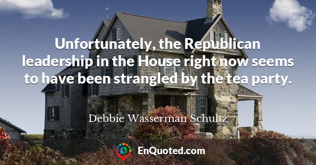 Unfortunately, the Republican leadership in the House right now seems to have been strangled by the tea party.