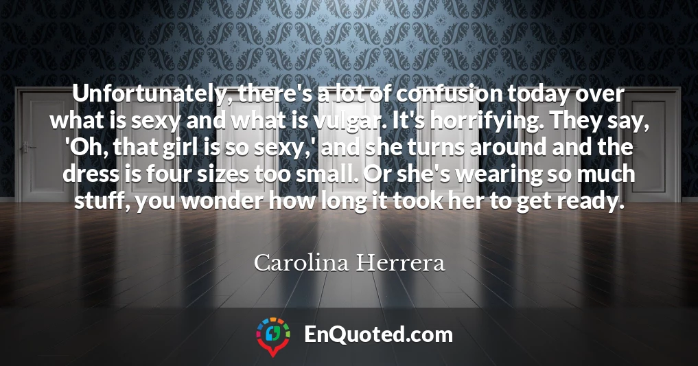 Unfortunately, there's a lot of confusion today over what is sexy and what is vulgar. It's horrifying. They say, 'Oh, that girl is so sexy,' and she turns around and the dress is four sizes too small. Or she's wearing so much stuff, you wonder how long it took her to get ready.