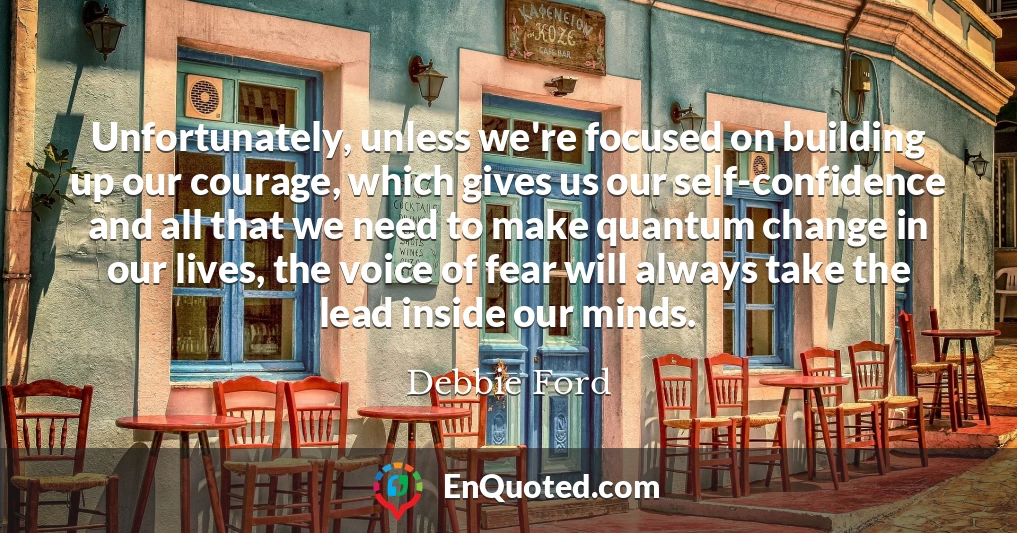 Unfortunately, unless we're focused on building up our courage, which gives us our self-confidence and all that we need to make quantum change in our lives, the voice of fear will always take the lead inside our minds.