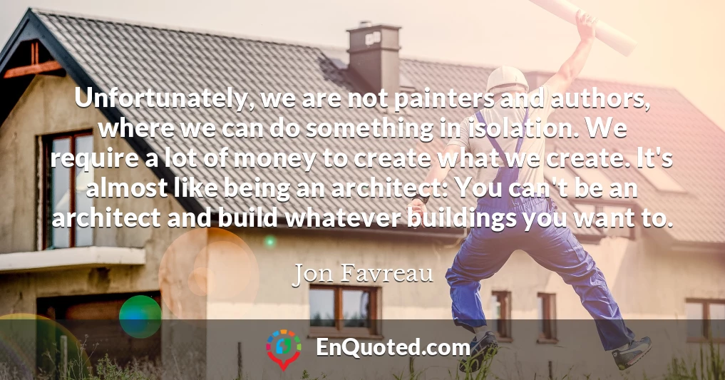 Unfortunately, we are not painters and authors, where we can do something in isolation. We require a lot of money to create what we create. It's almost like being an architect: You can't be an architect and build whatever buildings you want to.