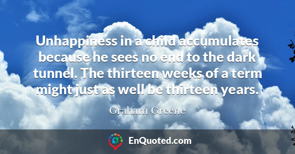 Unhappiness in a child accumulates because he sees no end to the dark tunnel. The thirteen weeks of a term might just as well be thirteen years.