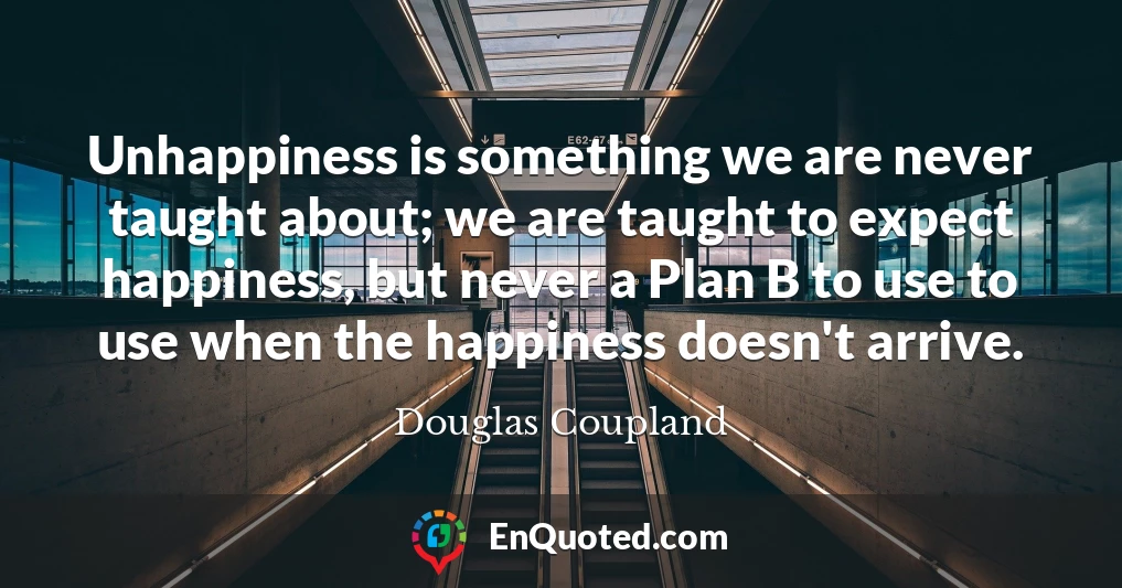 Unhappiness is something we are never taught about; we are taught to expect happiness, but never a Plan B to use to use when the happiness doesn't arrive.