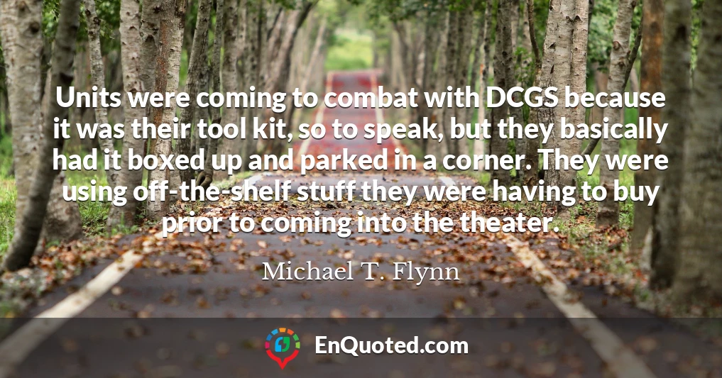 Units were coming to combat with DCGS because it was their tool kit, so to speak, but they basically had it boxed up and parked in a corner. They were using off-the-shelf stuff they were having to buy prior to coming into the theater.