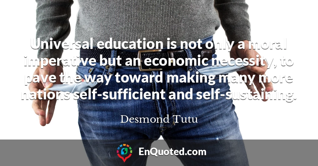 Universal education is not only a moral imperative but an economic necessity, to pave the way toward making many more nations self-sufficient and self-sustaining.