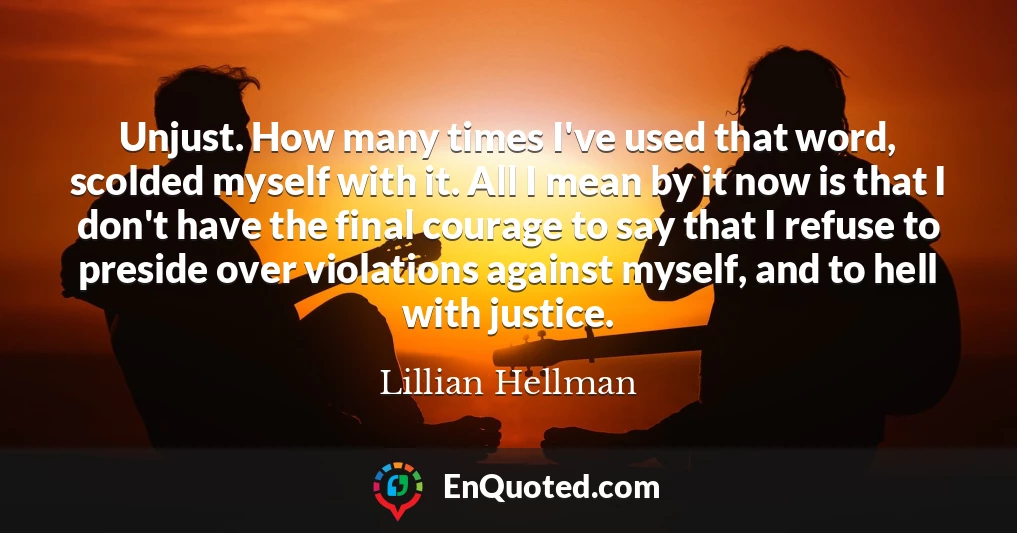 Unjust. How many times I've used that word, scolded myself with it. All I mean by it now is that I don't have the final courage to say that I refuse to preside over violations against myself, and to hell with justice.