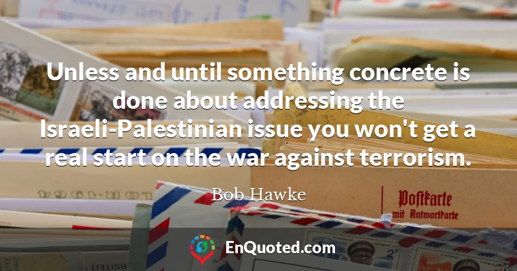 Unless and until something concrete is done about addressing the Israeli-Palestinian issue you won't get a real start on the war against terrorism.