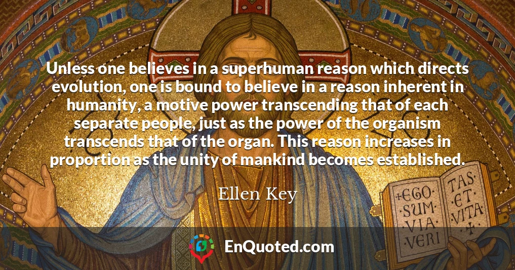 Unless one believes in a superhuman reason which directs evolution, one is bound to believe in a reason inherent in humanity, a motive power transcending that of each separate people, just as the power of the organism transcends that of the organ. This reason increases in proportion as the unity of mankind becomes established.