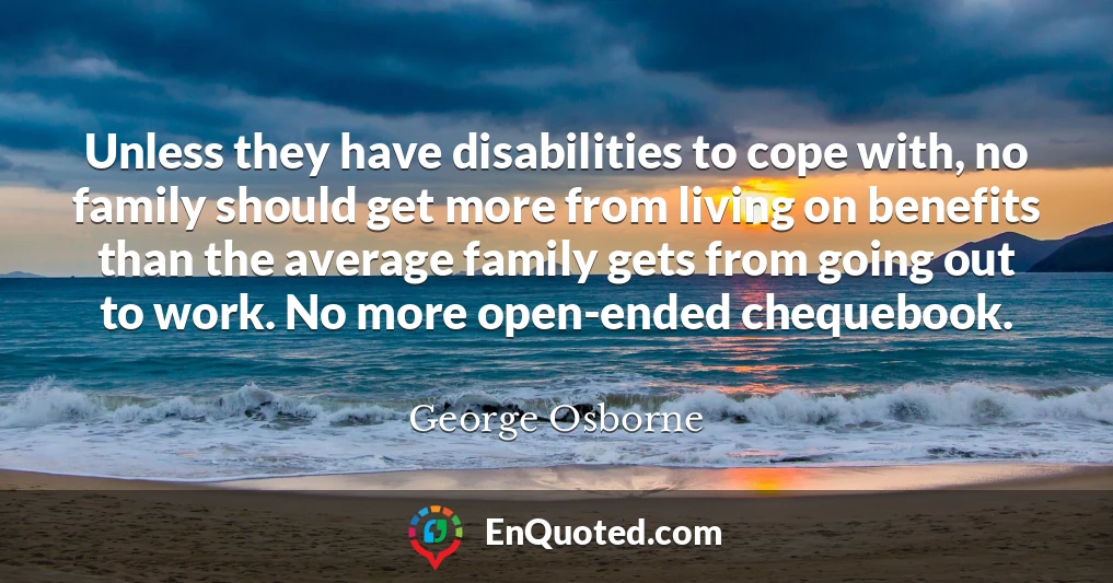Unless they have disabilities to cope with, no family should get more from living on benefits than the average family gets from going out to work. No more open-ended chequebook.