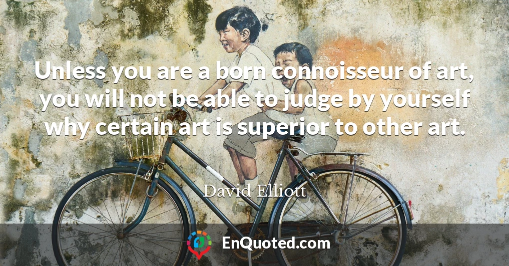 Unless you are a born connoisseur of art, you will not be able to judge by yourself why certain art is superior to other art.