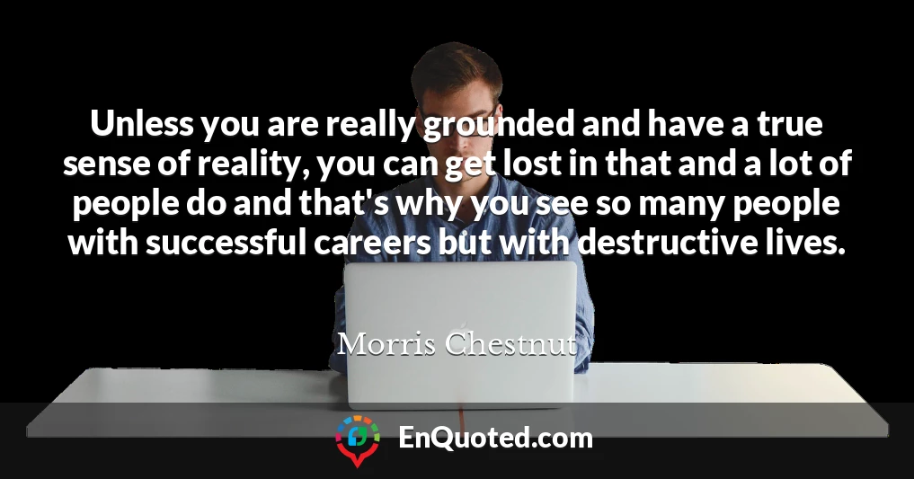 Unless you are really grounded and have a true sense of reality, you can get lost in that and a lot of people do and that's why you see so many people with successful careers but with destructive lives.