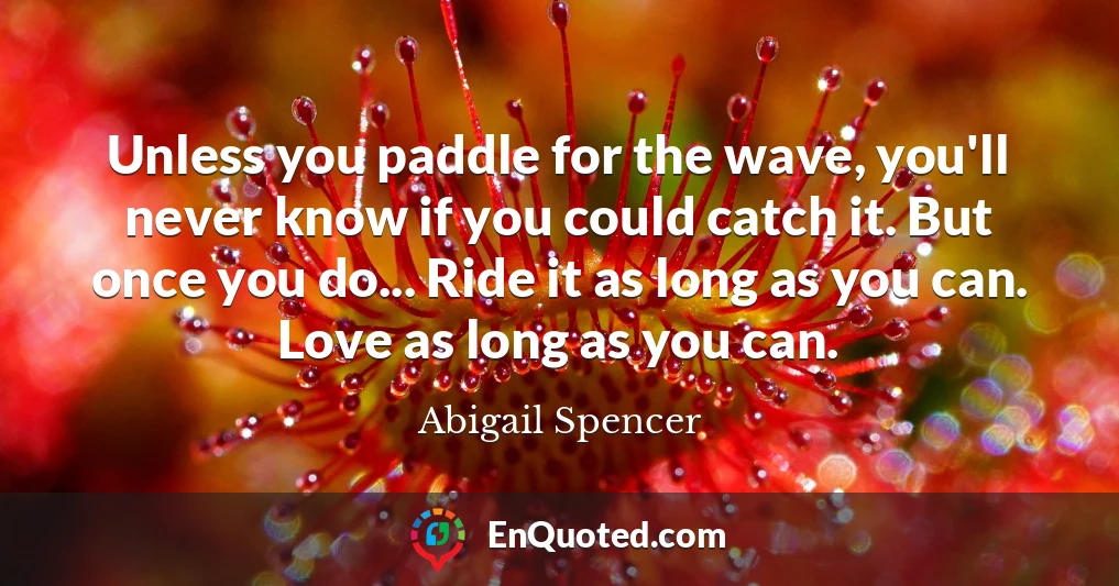 Unless you paddle for the wave, you'll never know if you could catch it. But once you do... Ride it as long as you can. Love as long as you can.