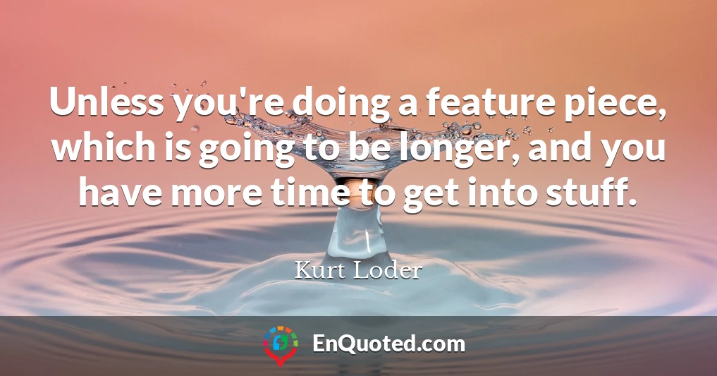 Unless you're doing a feature piece, which is going to be longer, and you have more time to get into stuff.