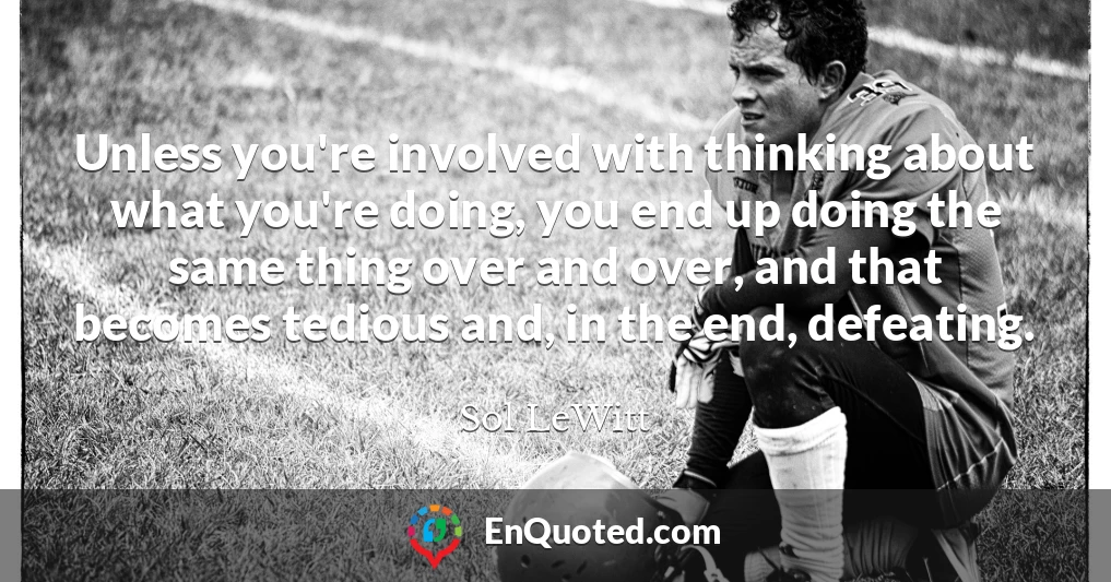 Unless you're involved with thinking about what you're doing, you end up doing the same thing over and over, and that becomes tedious and, in the end, defeating.
