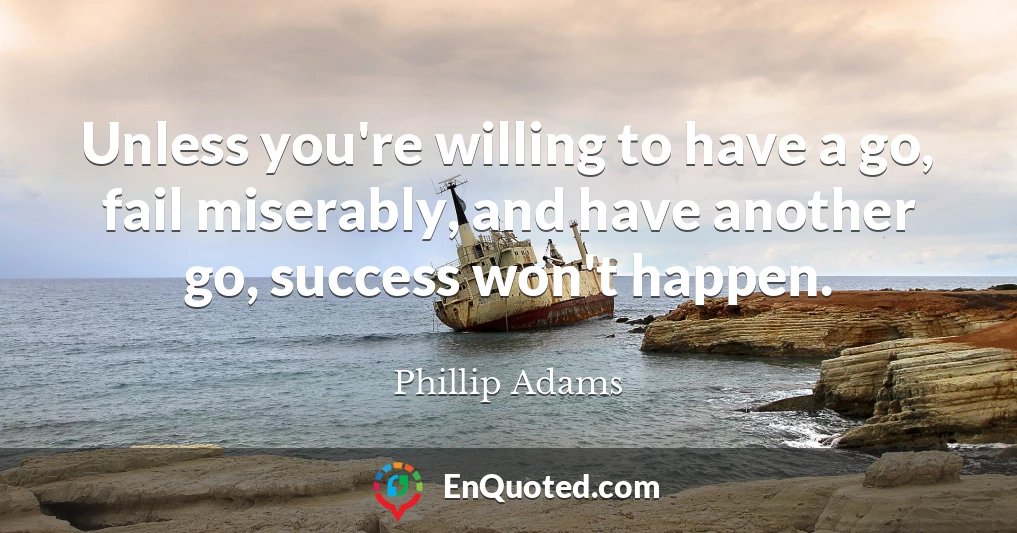 Unless you're willing to have a go, fail miserably, and have another go, success won't happen.