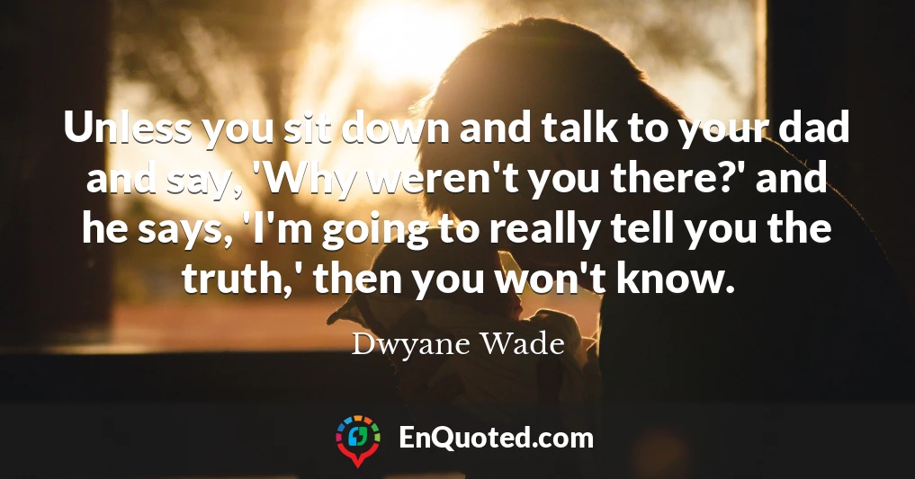 Unless you sit down and talk to your dad and say, 'Why weren't you there?' and he says, 'I'm going to really tell you the truth,' then you won't know.