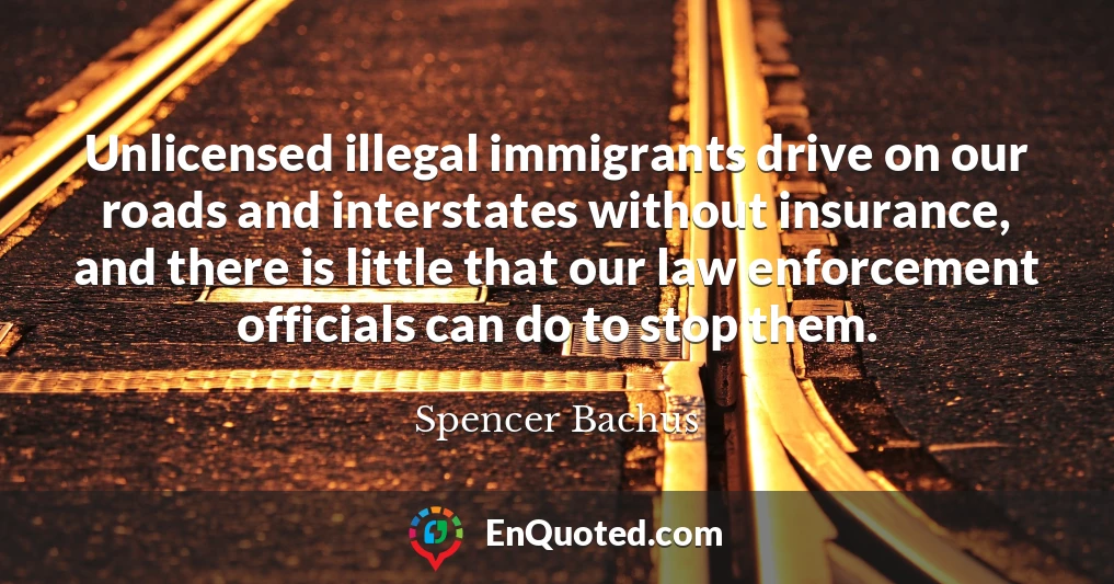 Unlicensed illegal immigrants drive on our roads and interstates without insurance, and there is little that our law enforcement officials can do to stop them.