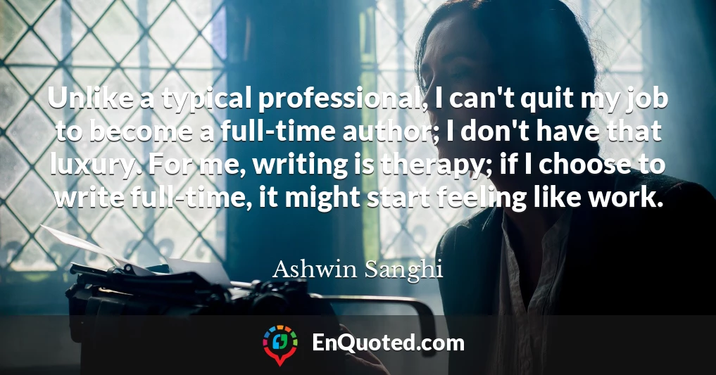 Unlike a typical professional, I can't quit my job to become a full-time author; I don't have that luxury. For me, writing is therapy; if I choose to write full-time, it might start feeling like work.