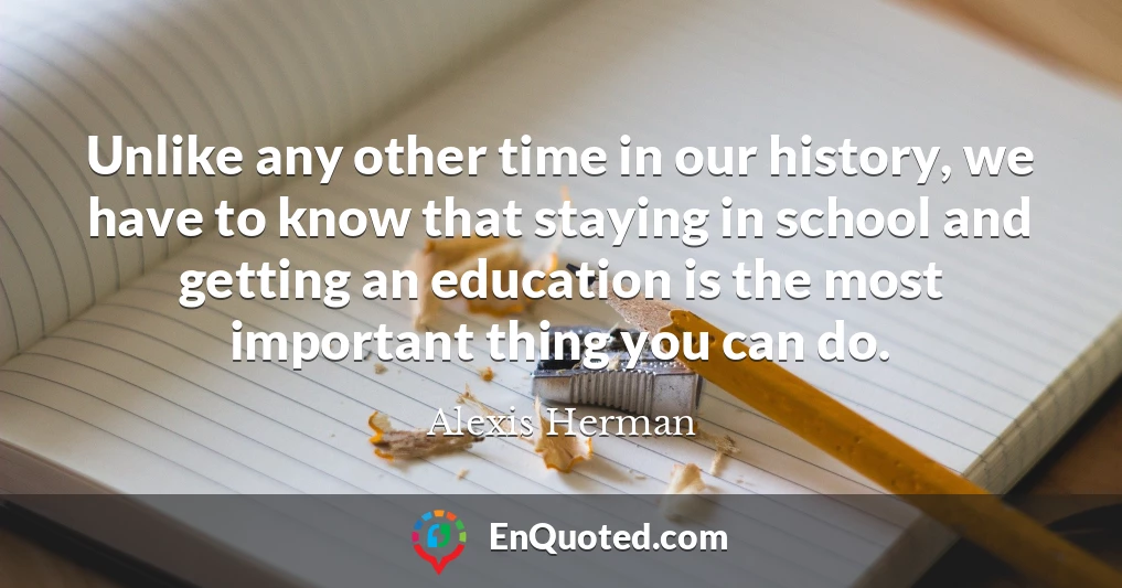 Unlike any other time in our history, we have to know that staying in school and getting an education is the most important thing you can do.