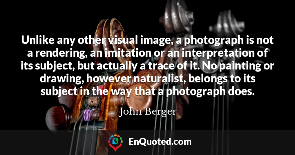 Unlike any other visual image, a photograph is not a rendering, an imitation or an interpretation of its subject, but actually a trace of it. No painting or drawing, however naturalist, belongs to its subject in the way that a photograph does.