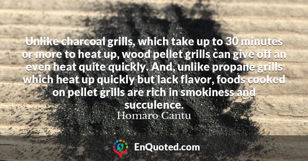 Unlike charcoal grills, which take up to 30 minutes or more to heat up, wood pellet grills can give off an even heat quite quickly. And, unlike propane grills which heat up quickly but lack flavor, foods cooked on pellet grills are rich in smokiness and succulence.