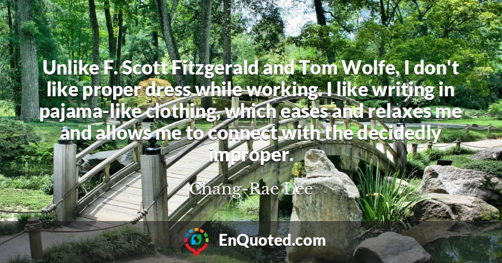 Unlike F. Scott Fitzgerald and Tom Wolfe, I don't like proper dress while working. I like writing in pajama-like clothing, which eases and relaxes me and allows me to connect with the decidedly improper.