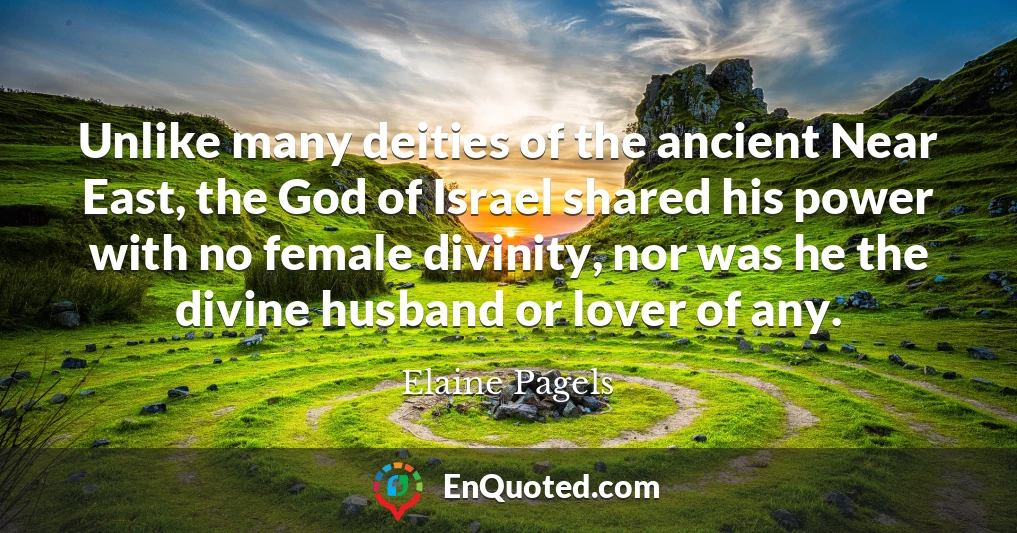 Unlike many deities of the ancient Near East, the God of Israel shared his power with no female divinity, nor was he the divine husband or lover of any.