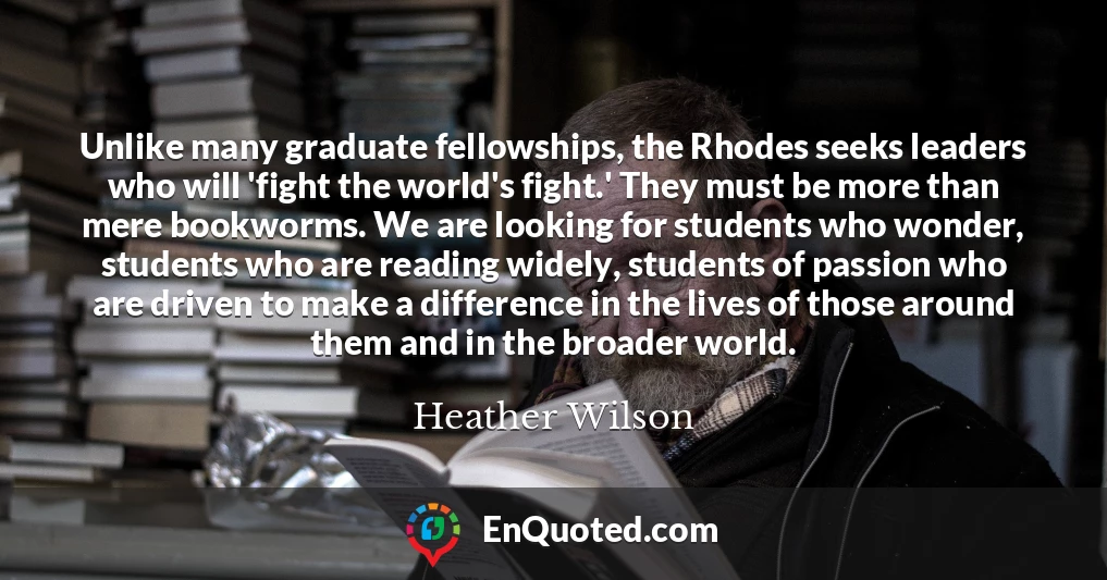 Unlike many graduate fellowships, the Rhodes seeks leaders who will 'fight the world's fight.' They must be more than mere bookworms. We are looking for students who wonder, students who are reading widely, students of passion who are driven to make a difference in the lives of those around them and in the broader world.