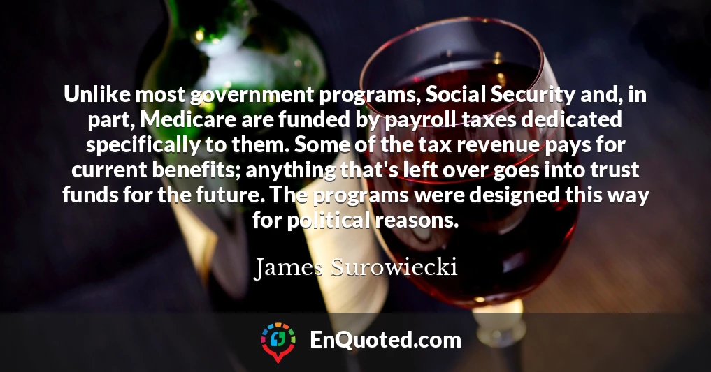 Unlike most government programs, Social Security and, in part, Medicare are funded by payroll taxes dedicated specifically to them. Some of the tax revenue pays for current benefits; anything that's left over goes into trust funds for the future. The programs were designed this way for political reasons.