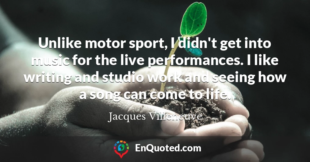 Unlike motor sport, I didn't get into music for the live performances. I like writing and studio work and seeing how a song can come to life.