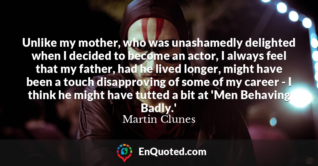 Unlike my mother, who was unashamedly delighted when I decided to become an actor, I always feel that my father, had he lived longer, might have been a touch disapproving of some of my career - I think he might have tutted a bit at 'Men Behaving Badly.'