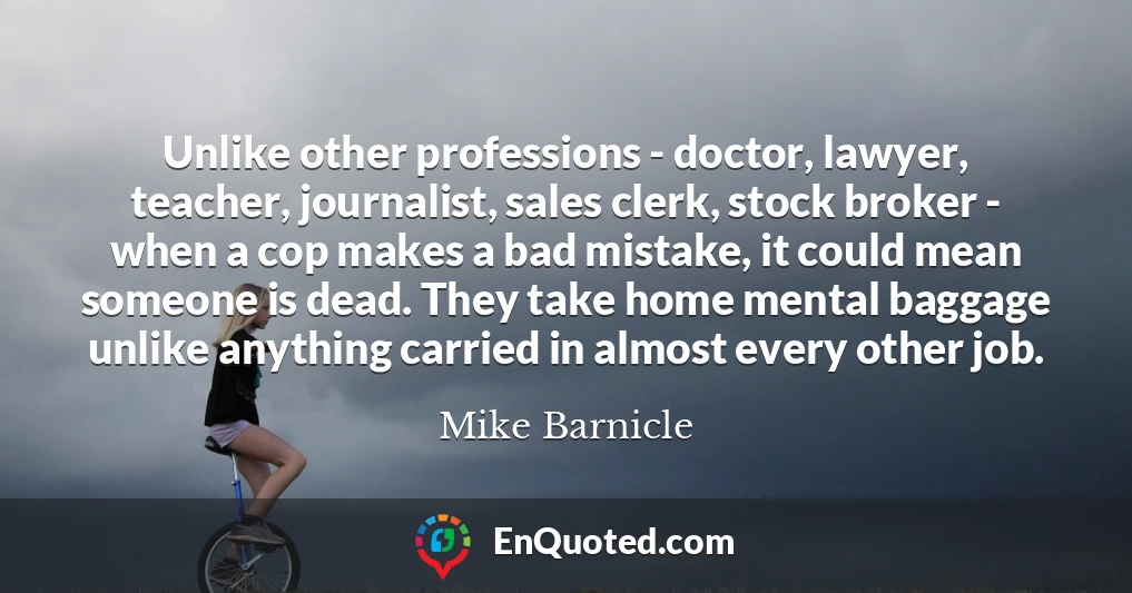 Unlike other professions - doctor, lawyer, teacher, journalist, sales clerk, stock broker - when a cop makes a bad mistake, it could mean someone is dead. They take home mental baggage unlike anything carried in almost every other job.