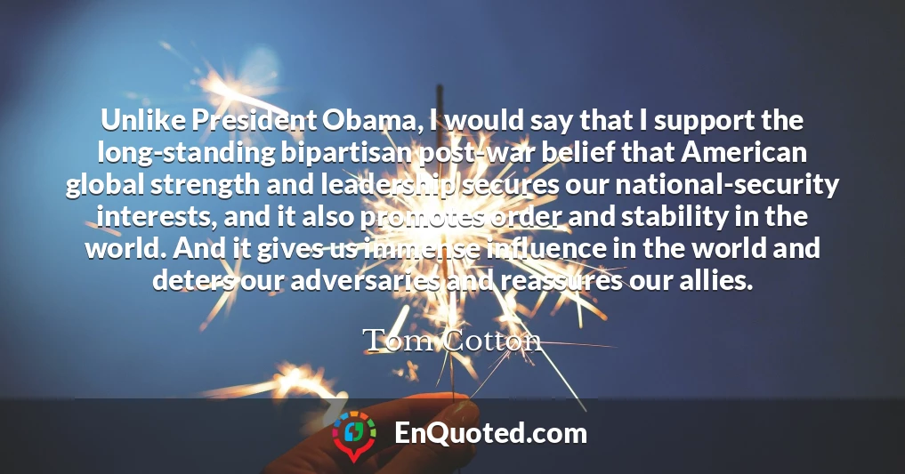 Unlike President Obama, I would say that I support the long-standing bipartisan post-war belief that American global strength and leadership secures our national-security interests, and it also promotes order and stability in the world. And it gives us immense influence in the world and deters our adversaries and reassures our allies.