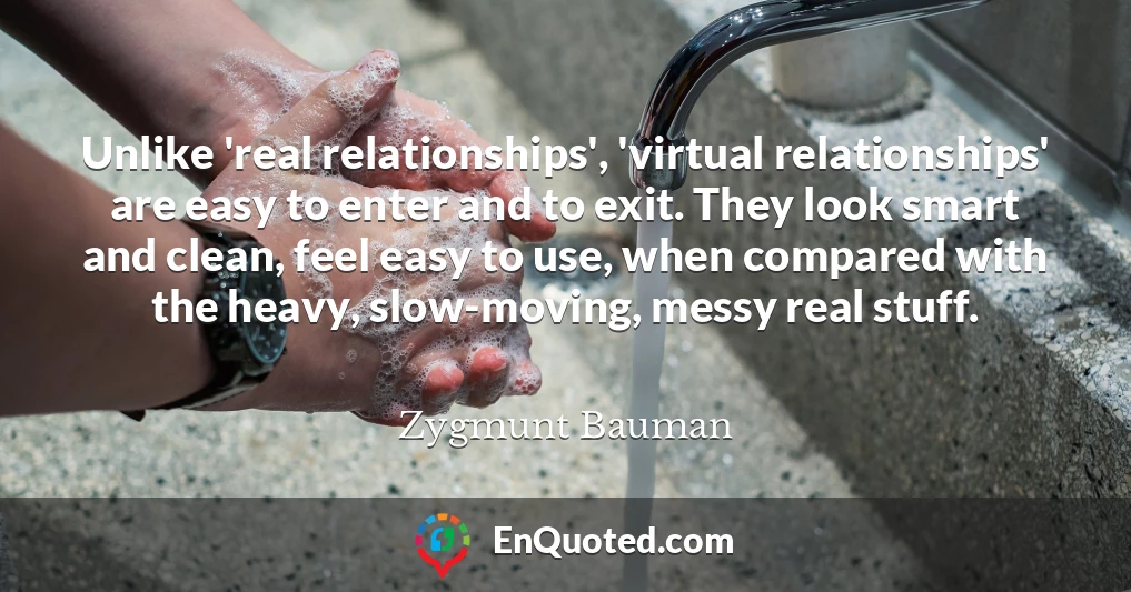 Unlike 'real relationships', 'virtual relationships' are easy to enter and to exit. They look smart and clean, feel easy to use, when compared with the heavy, slow-moving, messy real stuff.