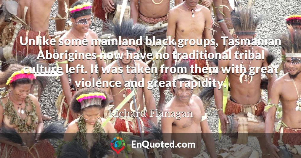 Unlike some mainland black groups, Tasmanian Aborigines now have no traditional tribal culture left. It was taken from them with great violence and great rapidity.