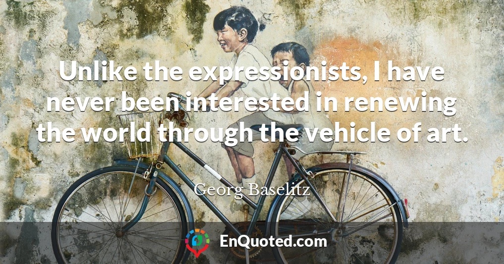Unlike the expressionists, I have never been interested in renewing the world through the vehicle of art.