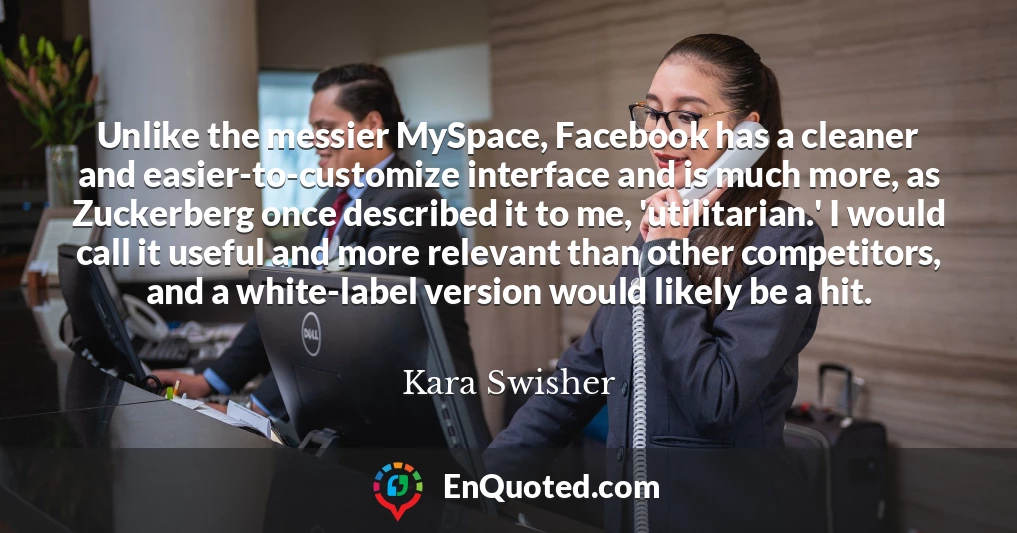 Unlike the messier MySpace, Facebook has a cleaner and easier-to-customize interface and is much more, as Zuckerberg once described it to me, 'utilitarian.' I would call it useful and more relevant than other competitors, and a white-label version would likely be a hit.