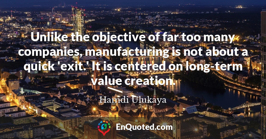 Unlike the objective of far too many companies, manufacturing is not about a quick 'exit.' It is centered on long-term value creation.
