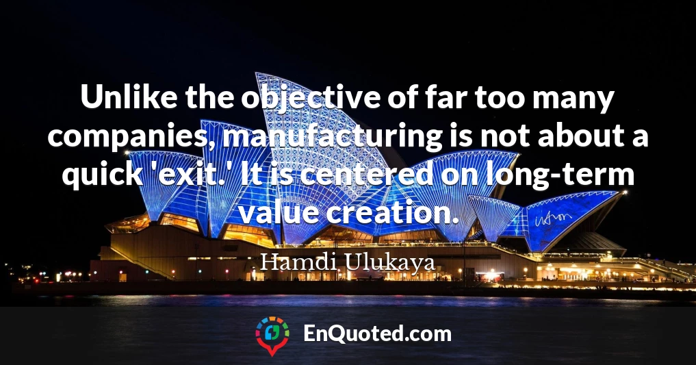 Unlike the objective of far too many companies, manufacturing is not about a quick 'exit.' It is centered on long-term value creation.