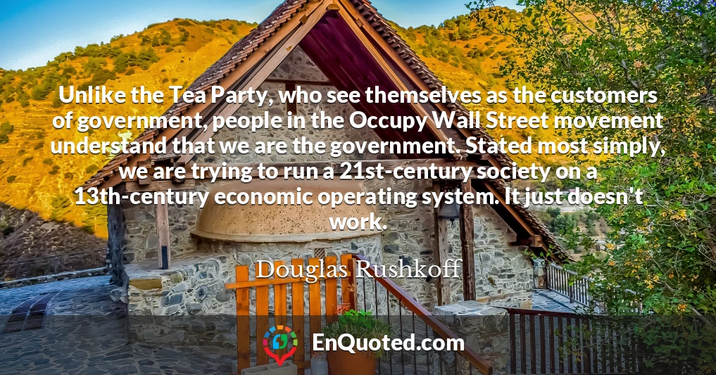 Unlike the Tea Party, who see themselves as the customers of government, people in the Occupy Wall Street movement understand that we are the government. Stated most simply, we are trying to run a 21st-century society on a 13th-century economic operating system. It just doesn't work.