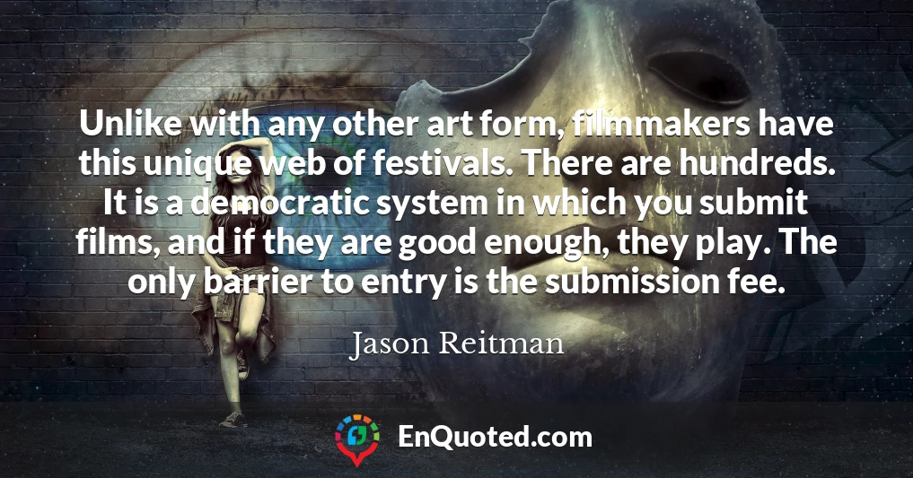 Unlike with any other art form, filmmakers have this unique web of festivals. There are hundreds. It is a democratic system in which you submit films, and if they are good enough, they play. The only barrier to entry is the submission fee.