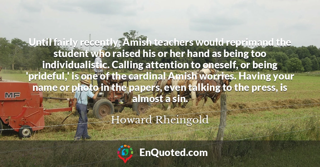 Until fairly recently, Amish teachers would reprimand the student who raised his or her hand as being too individualistic. Calling attention to oneself, or being 'prideful,' is one of the cardinal Amish worries. Having your name or photo in the papers, even talking to the press, is almost a sin.