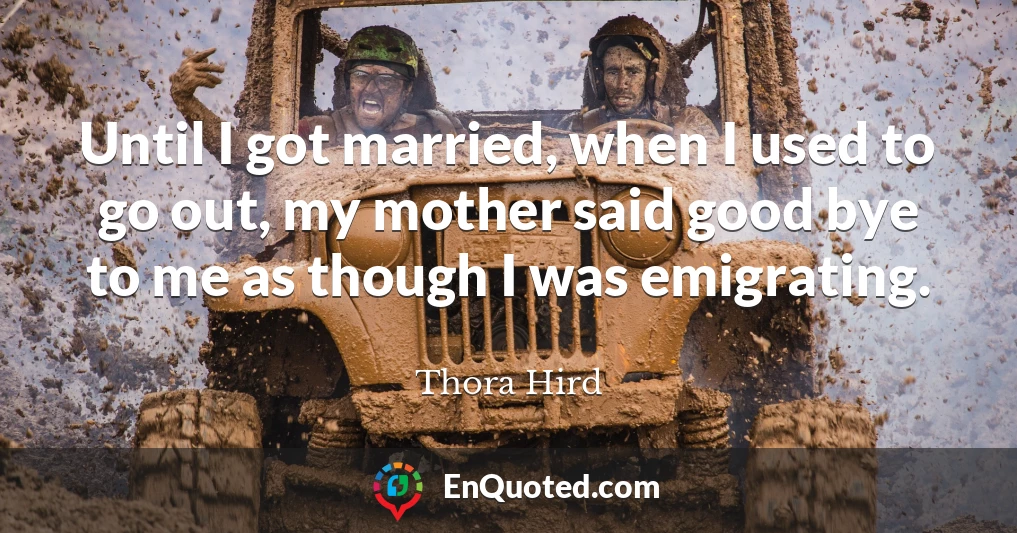 Until I got married, when I used to go out, my mother said good bye to me as though I was emigrating.