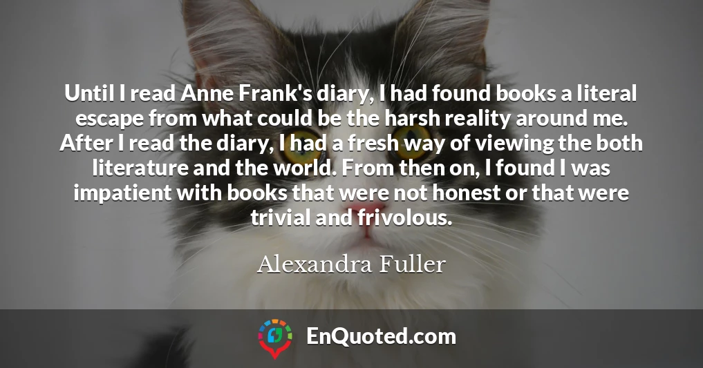 Until I read Anne Frank's diary, I had found books a literal escape from what could be the harsh reality around me. After I read the diary, I had a fresh way of viewing the both literature and the world. From then on, I found I was impatient with books that were not honest or that were trivial and frivolous.