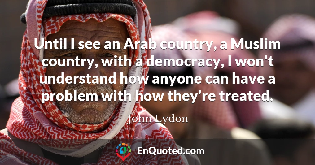 Until I see an Arab country, a Muslim country, with a democracy, I won't understand how anyone can have a problem with how they're treated.