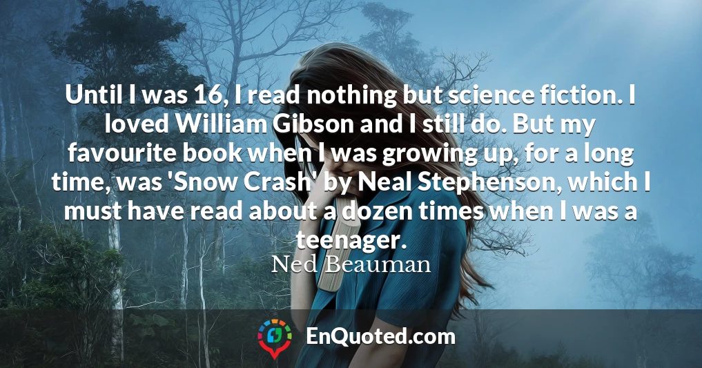 Until I was 16, I read nothing but science fiction. I loved William Gibson and I still do. But my favourite book when I was growing up, for a long time, was 'Snow Crash' by Neal Stephenson, which I must have read about a dozen times when I was a teenager.