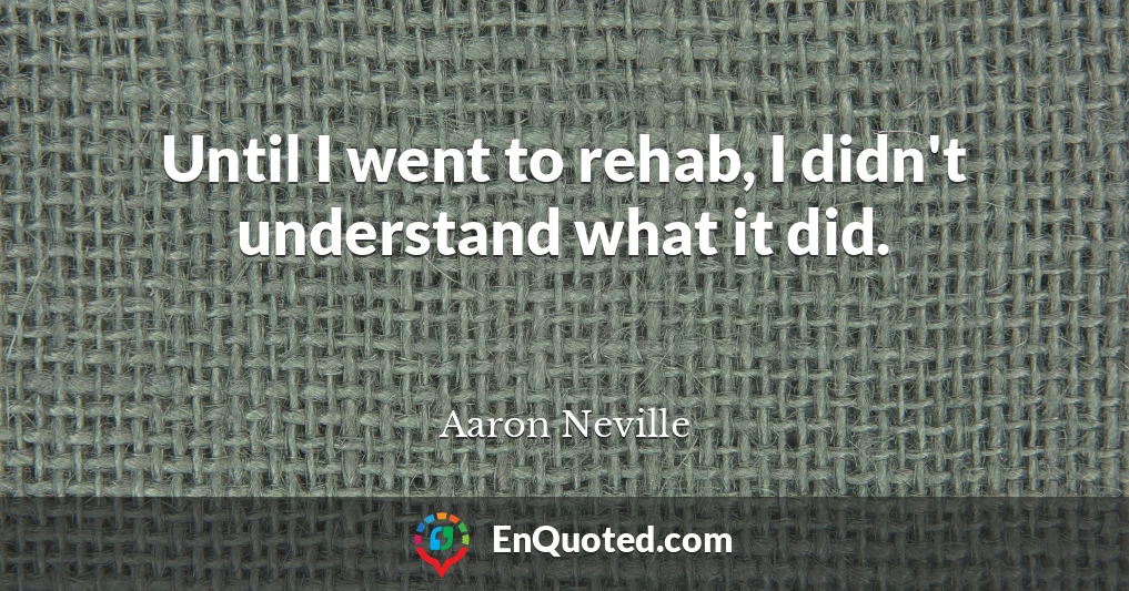 Until I went to rehab, I didn't understand what it did.