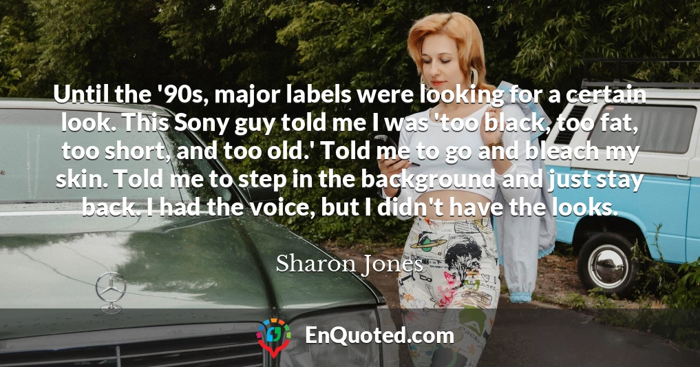 Until the '90s, major labels were looking for a certain look. This Sony guy told me I was 'too black, too fat, too short, and too old.' Told me to go and bleach my skin. Told me to step in the background and just stay back. I had the voice, but I didn't have the looks.