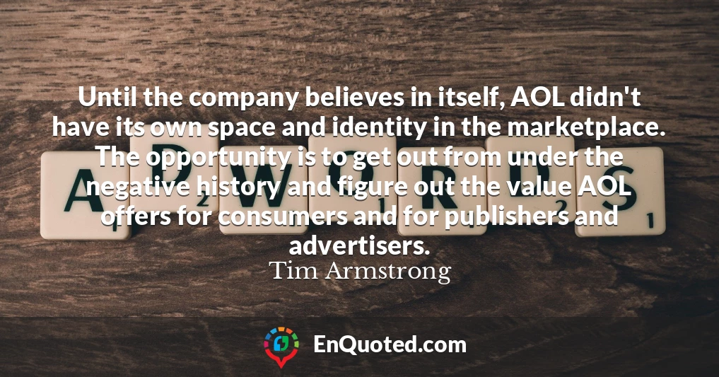 Until the company believes in itself, AOL didn't have its own space and identity in the marketplace. The opportunity is to get out from under the negative history and figure out the value AOL offers for consumers and for publishers and advertisers.