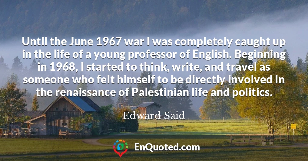 Until the June 1967 war I was completely caught up in the life of a young professor of English. Beginning in 1968, I started to think, write, and travel as someone who felt himself to be directly involved in the renaissance of Palestinian life and politics.