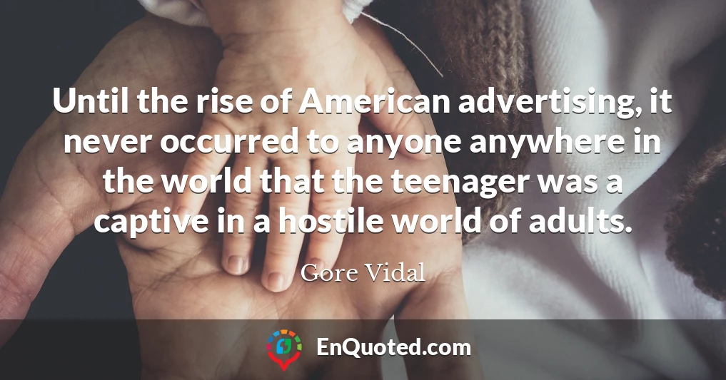 Until the rise of American advertising, it never occurred to anyone anywhere in the world that the teenager was a captive in a hostile world of adults.